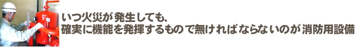 いつ火災が発生しても、確実に機能を発揮するもので無ければならないのが消防用設備