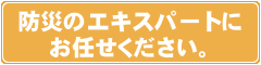 防災のエキスパートにお任せください。